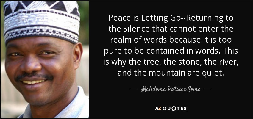 graphic text image of Malidoma Patrice Some quote:Peace is Letting Go--Returning to the Silence that cannot enter the realm of words because it is too pure to be contained in words. This is why the tree, the stone, the river, and the mountain are quiet., with close-up portrait of him to the left of text